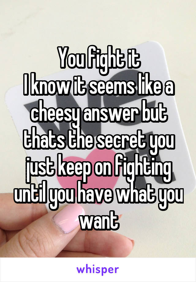 You fight it
I know it seems like a cheesy answer but thats the secret you just keep on fighting until you have what you want