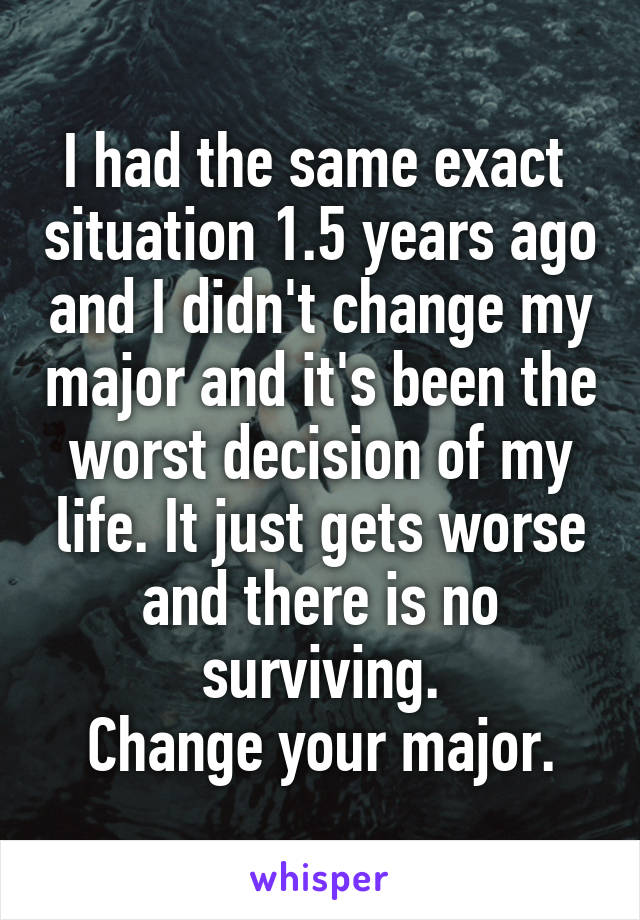 I had the same exact  situation 1.5 years ago and I didn't change my major and it's been the worst decision of my life. It just gets worse and there is no surviving.
Change your major.