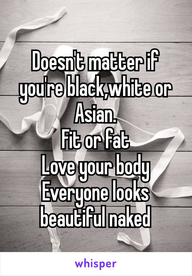 Doesn't matter if you're​ black,white or Asian.
Fit or fat
Love your body
Everyone looks beautiful naked