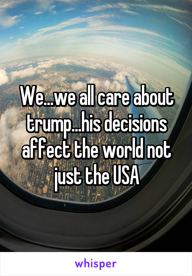 We...we all care about trump...his decisions affect the world not just the USA