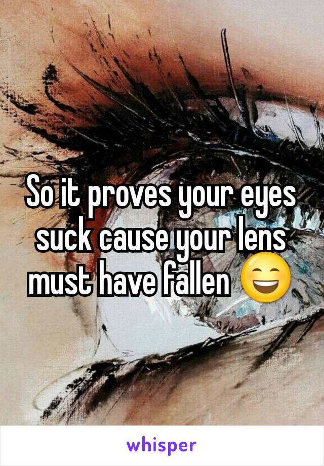 So it proves your eyes suck cause your lens must have fallen 😄