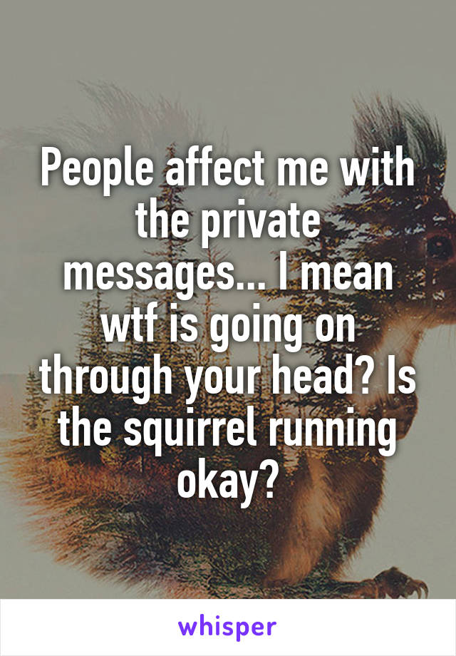 People affect me with the private messages... I mean wtf is going on through your head? Is the squirrel running okay?