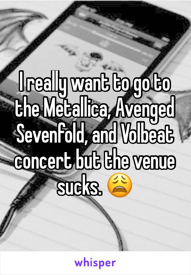 I really want to go to the Metallica, Avenged Sevenfold, and Volbeat concert but the venue sucks. 😩