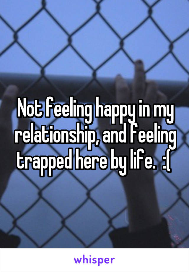 Not feeling happy in my relationship, and feeling trapped here by life.  :( 