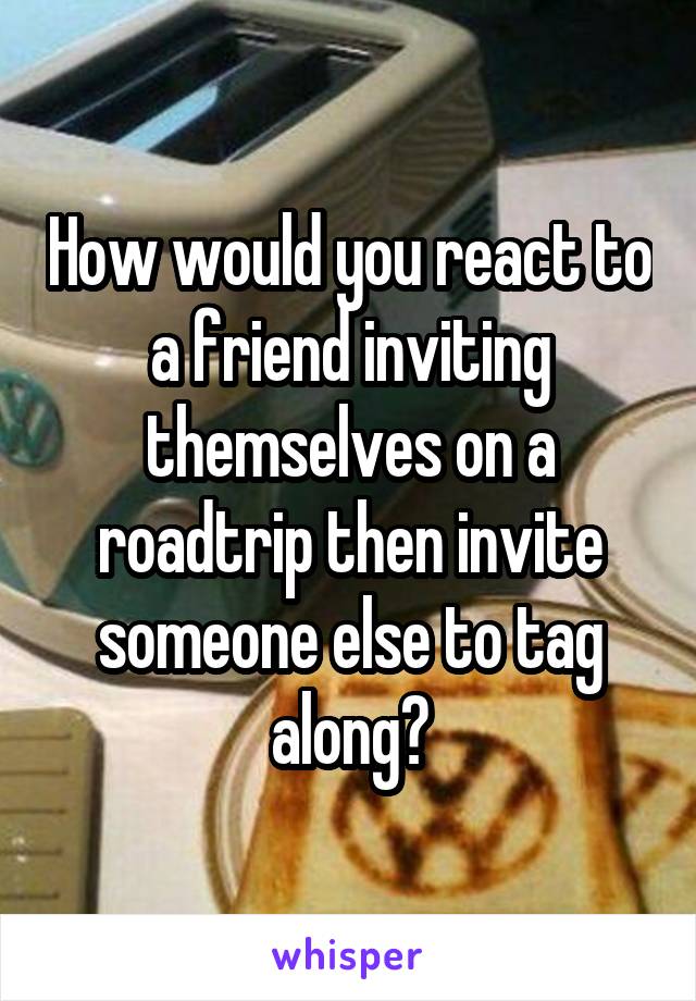 How would you react to a friend inviting themselves on a roadtrip then invite someone else to tag along?