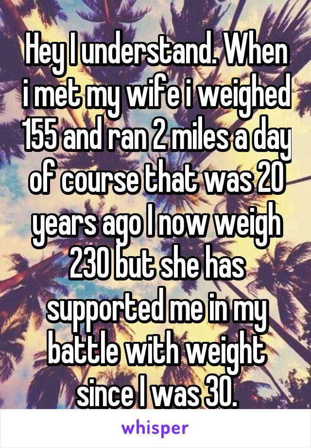 Hey I understand. When i met my wife i weighed 155 and ran 2 miles a day of course that was 20 years ago I now weigh 230 but she has supported me in my battle with weight since I was 30.