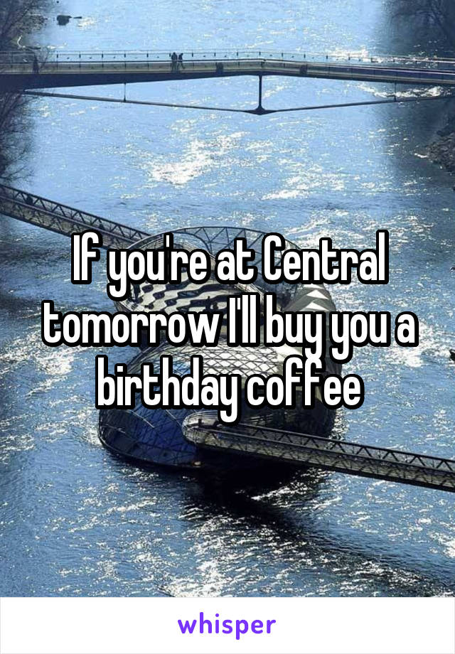 If you're at Central tomorrow I'll buy you a birthday coffee