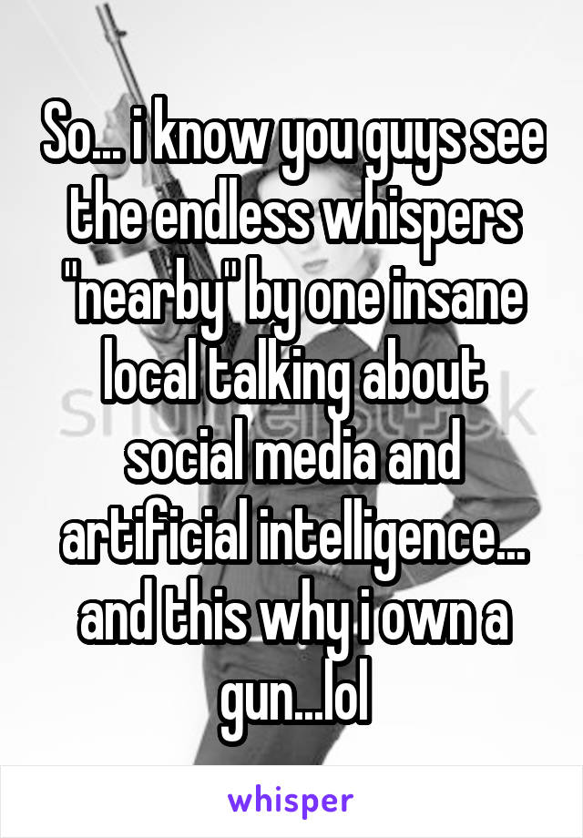 So... i know you guys see the endless whispers "nearby" by one insane local talking about social media and artificial intelligence... and this why i own a gun...lol