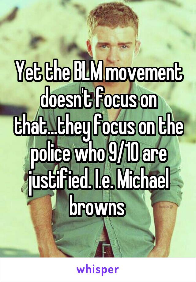 Yet the BLM movement doesn't focus on that...they focus on the police who 9/10 are justified. I.e. Michael browns 