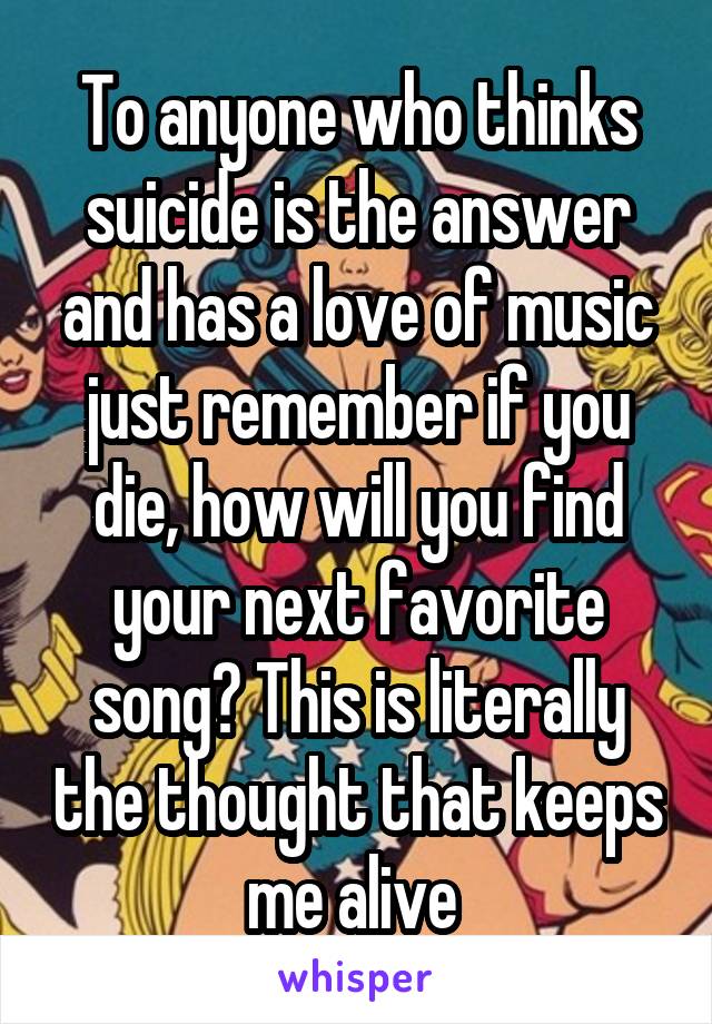 To anyone who thinks suicide is the answer and has a love of music just remember if you die, how will you find your next favorite song? This is literally the thought that keeps me alive 