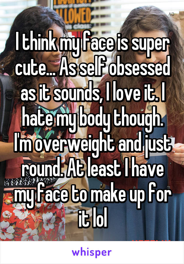 I think my face is super cute... As self obsessed as it sounds, I love it. I hate my body though. I'm overweight and just round. At least I have my face to make up for it lol