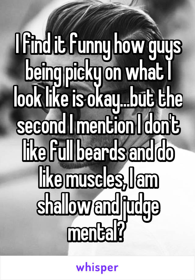 I find it funny how guys being picky on what I look like is okay...but the second I mention I don't like full beards and do like muscles, I am shallow and judge mental? 