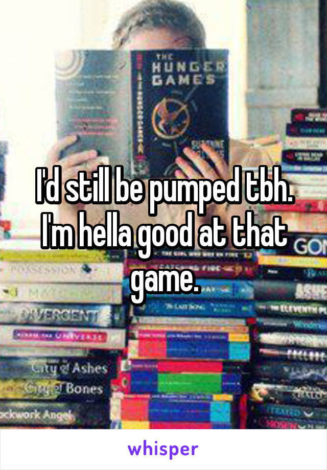 I'd still be pumped tbh.
I'm hella good at that game.