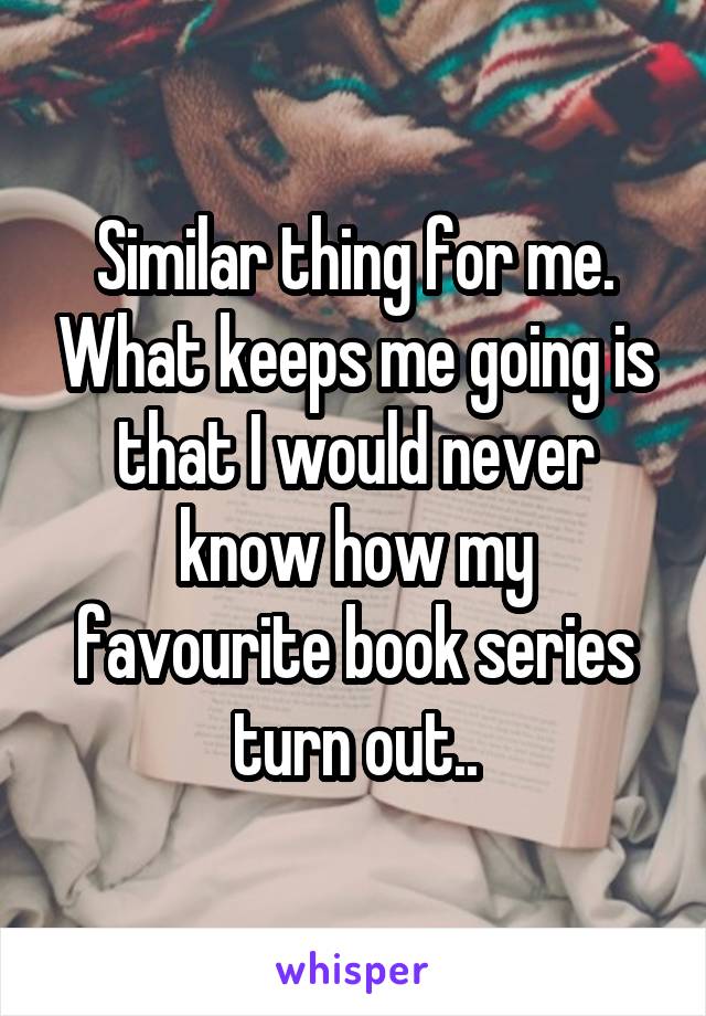 Similar thing for me. What keeps me going is that I would never know how my favourite book series turn out..