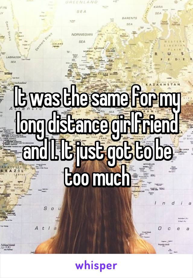 It was the same for my long distance girlfriend and I. It just got to be too much