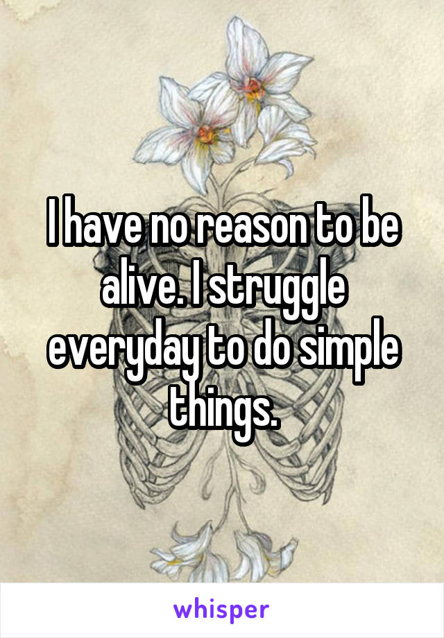 I have no reason to be alive. I struggle everyday to do simple things.