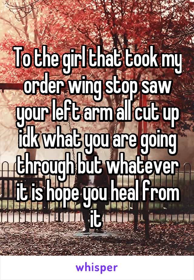 To the girl that took my order wing stop saw your left arm all cut up idk what you are going through but whatever it is hope you heal from it 