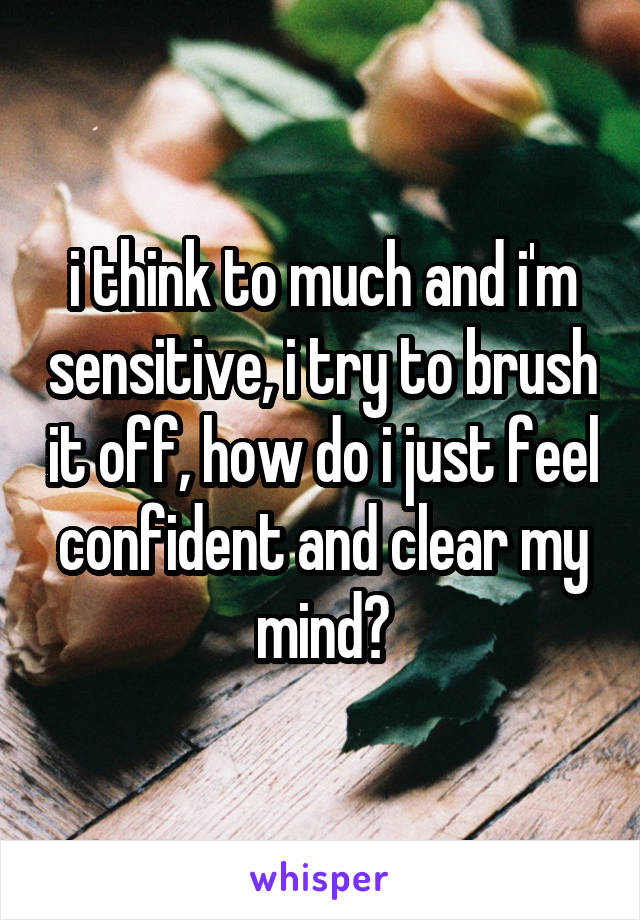 i think to much and i'm sensitive, i try to brush it off, how do i just feel confident and clear my mind?