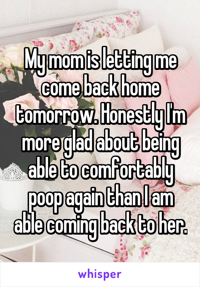 My mom is letting me come back home tomorrow. Honestly I'm more glad about being able to comfortably poop again than I am able coming back to her.