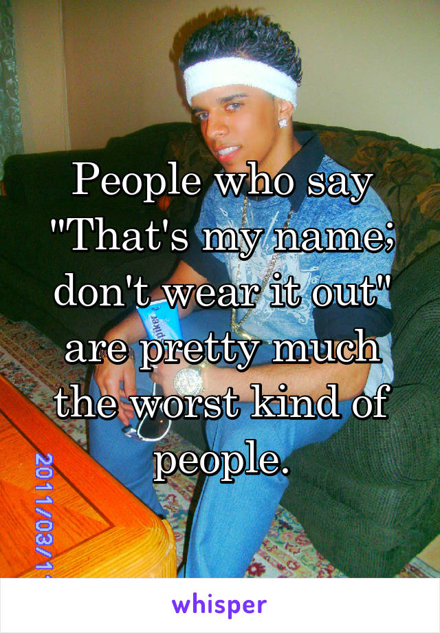 People who say "That's my name; don't wear it out" are pretty much the worst kind of people.