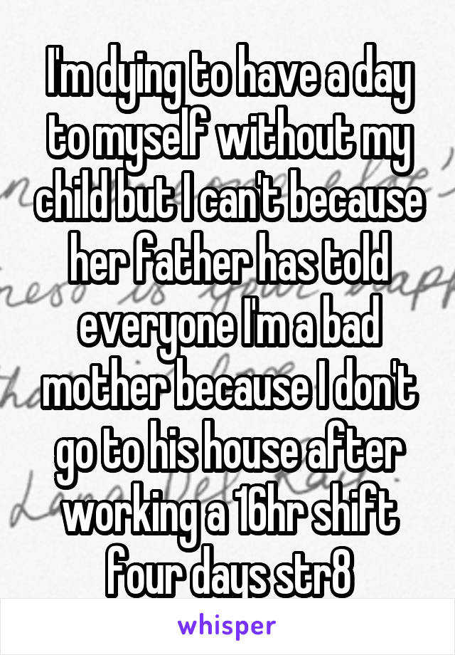 I'm dying to have a day to myself without my child but I can't because her father has told everyone I'm a bad mother because I don't go to his house after working a 16hr shift four days str8