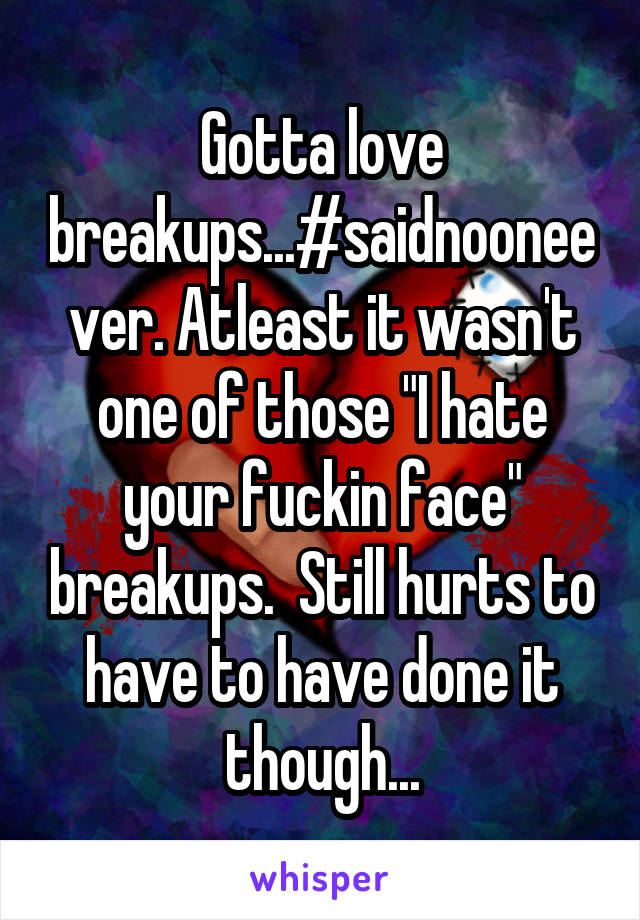 Gotta love breakups...#saidnooneever. Atleast it wasn't one of those "I hate your fuckin face" breakups.  Still hurts to have to have done it though...