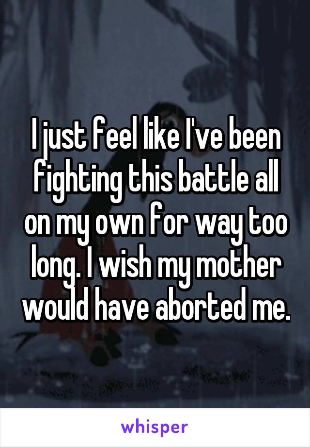 I just feel like I've been fighting this battle all on my own for way too long. I wish my mother would have aborted me.