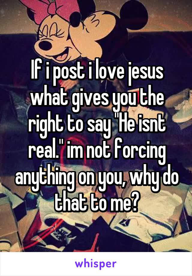 If i post i love jesus what gives you the right to say "He isnt real." im not forcing anything on you, why do that to me?