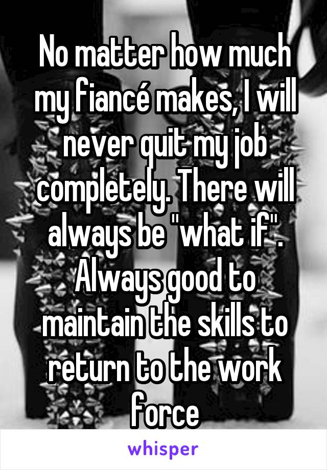 No matter how much my fiancé makes, I will never quit my job completely. There will always be "what if". Always good to maintain the skills to return to the work force