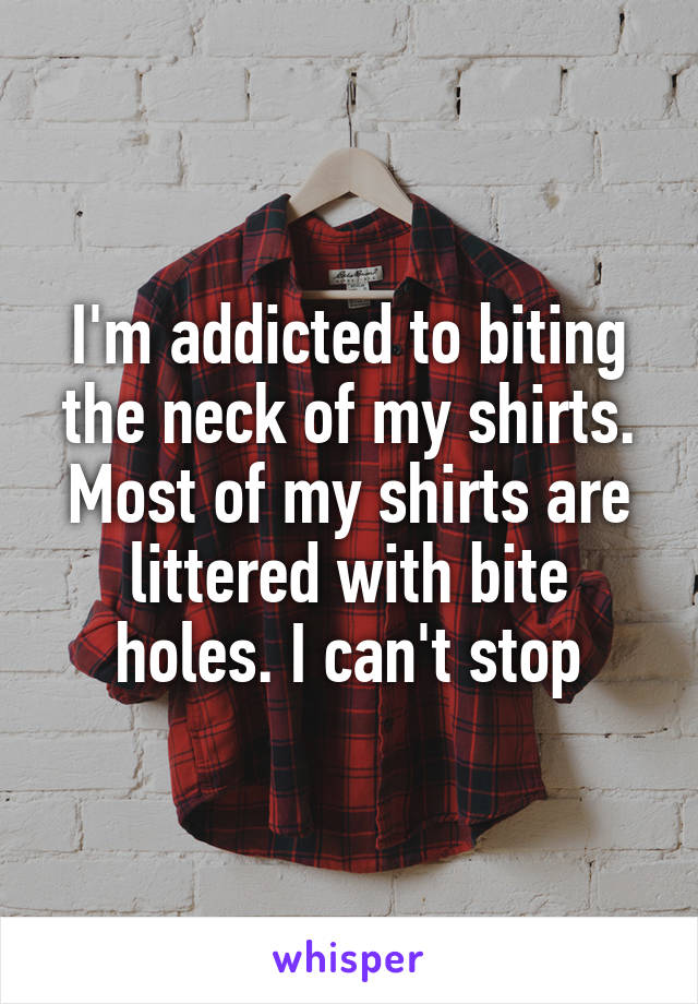 I'm addicted to biting the neck of my shirts. Most of my shirts are littered with bite holes. I can't stop