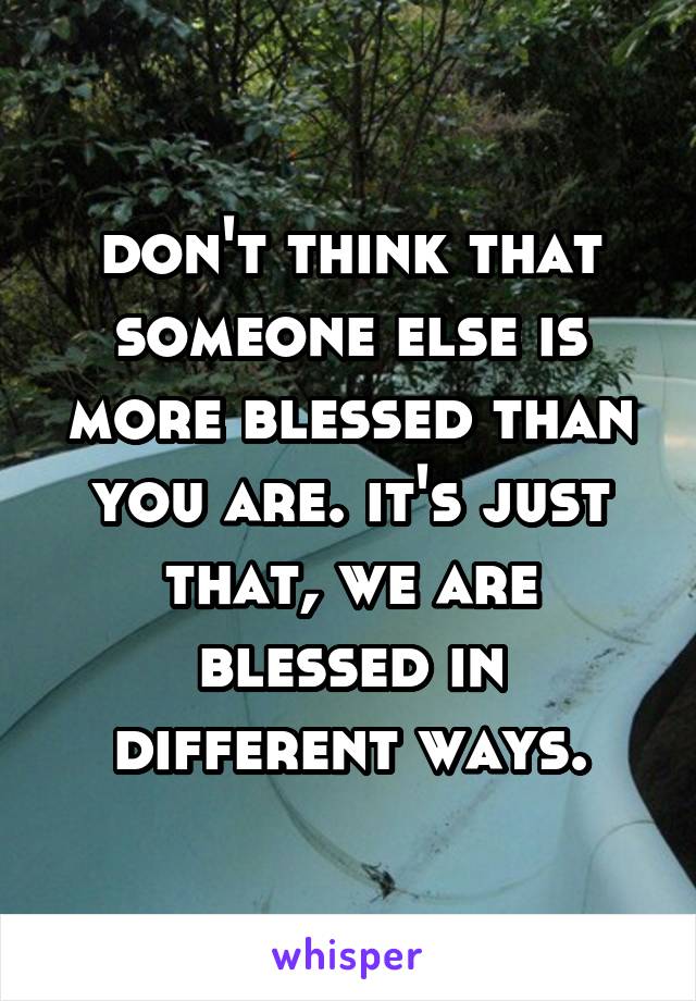 don't think that someone else is more blessed than you are. it's just that, we are blessed in different ways.