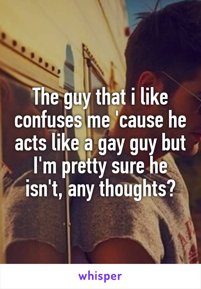 The guy that i like confuses me 'cause he acts like a gay guy but I'm pretty sure he isn't, any thoughts?