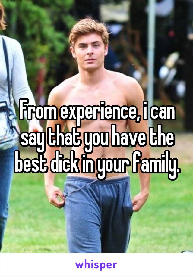 From experience, i can say that you have the best dick in your family.