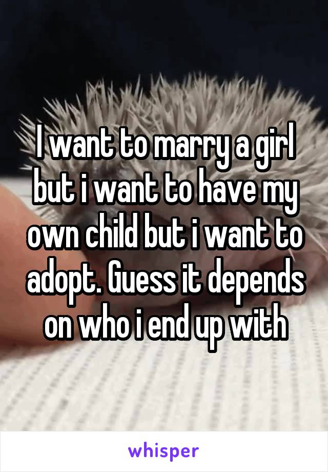 I want to marry a girl but i want to have my own child but i want to adopt. Guess it depends on who i end up with