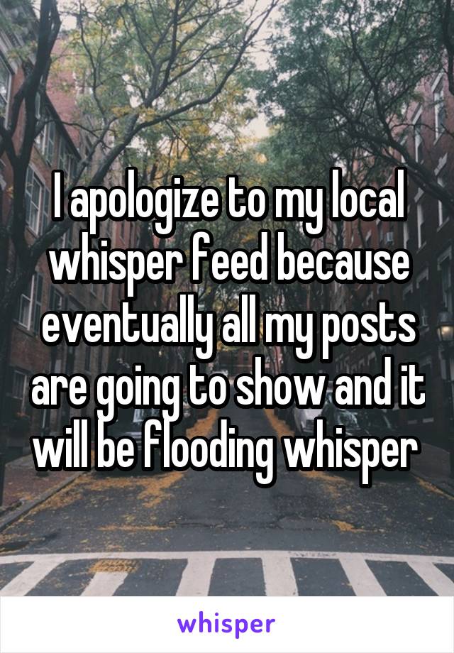 I apologize to my local whisper feed because eventually all my posts are going to show and it will be flooding whisper 