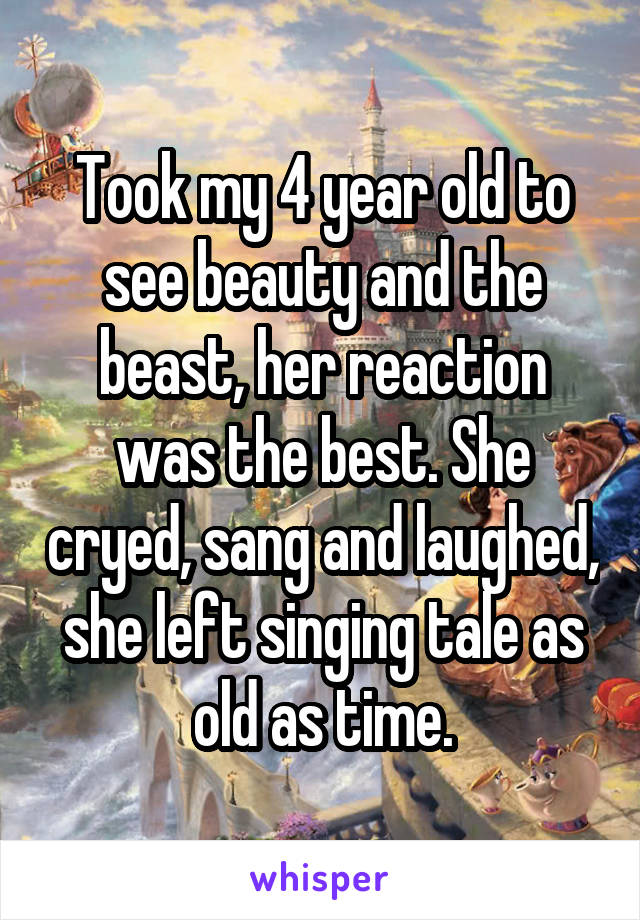 Took my 4 year old to see beauty and the beast, her reaction was the best. She cryed, sang and laughed, she left singing tale as old as time.