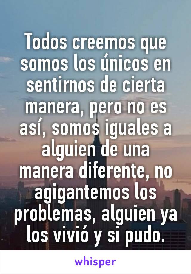 Todos creemos que somos los únicos en sentirnos de cierta manera, pero no es así, somos iguales a alguien de una manera diferente, no agigantemos los problemas, alguien ya los vivió y si pudo.