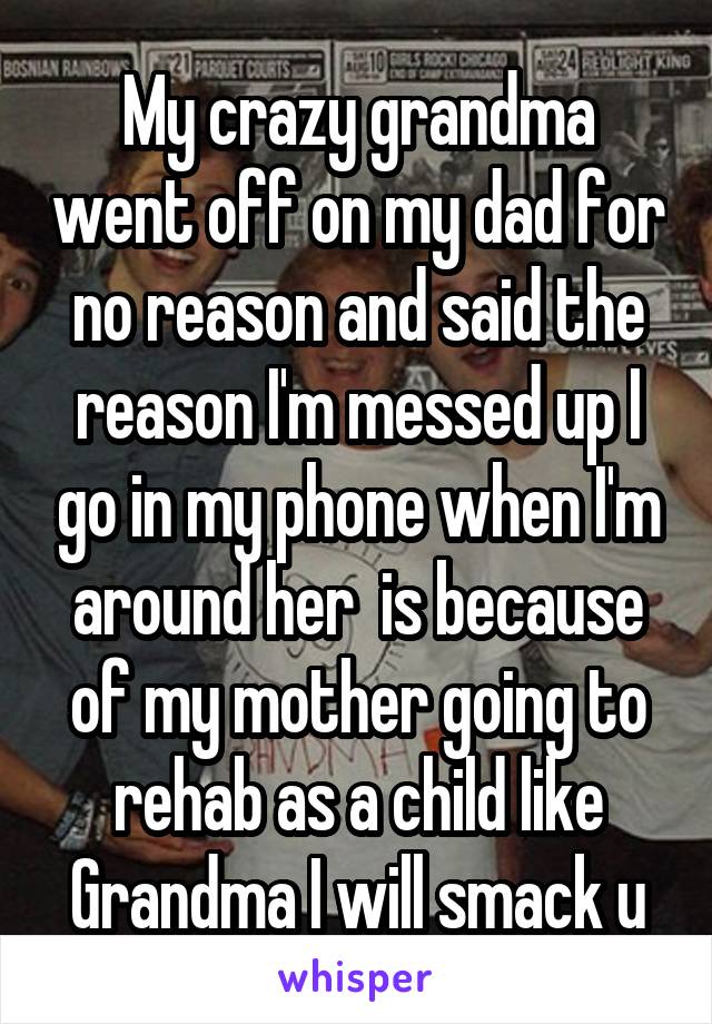 My crazy grandma went off on my dad for no reason and said the reason I'm messed up I go in my phone when I'm around her  is because of my mother going to rehab as a child like Grandma I will smack u