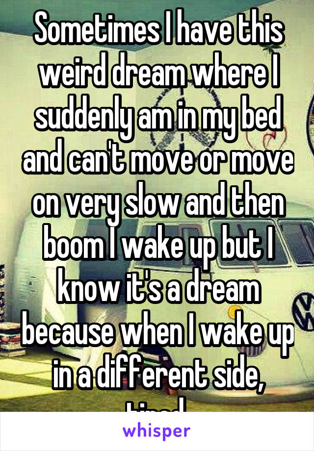 Sometimes I have this weird dream where I suddenly am in my bed and can't move or move on very slow and then boom I wake up but I know it's a dream because when I wake up in a different side, tired 