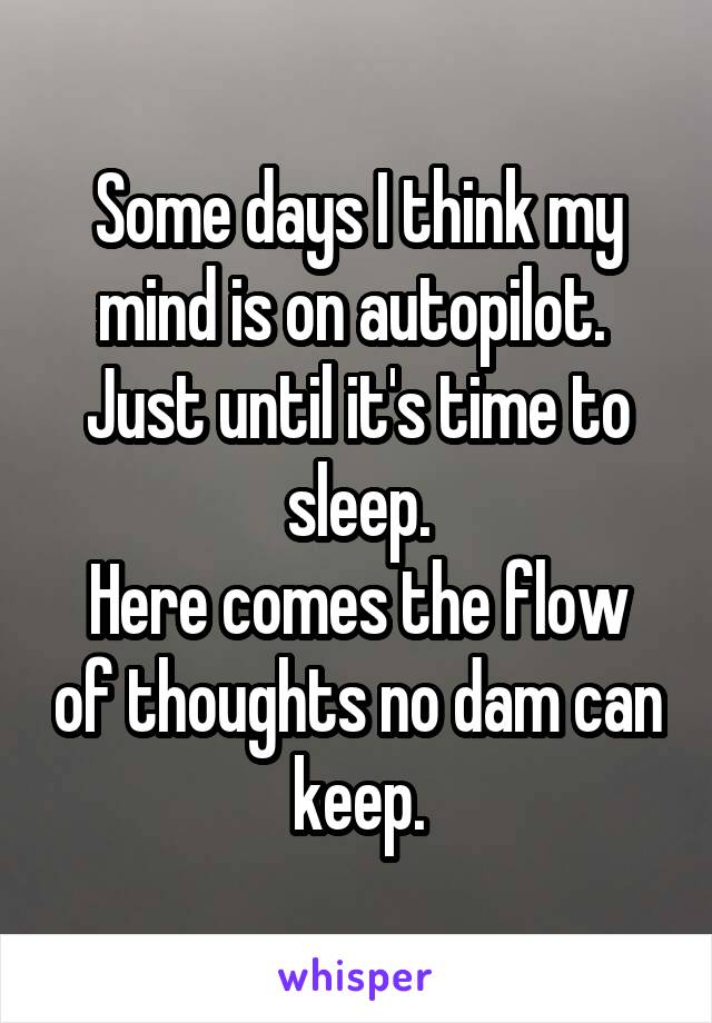 Some days I think my mind is on autopilot. 
Just until it's time to sleep.
Here comes the flow of thoughts no dam can keep.