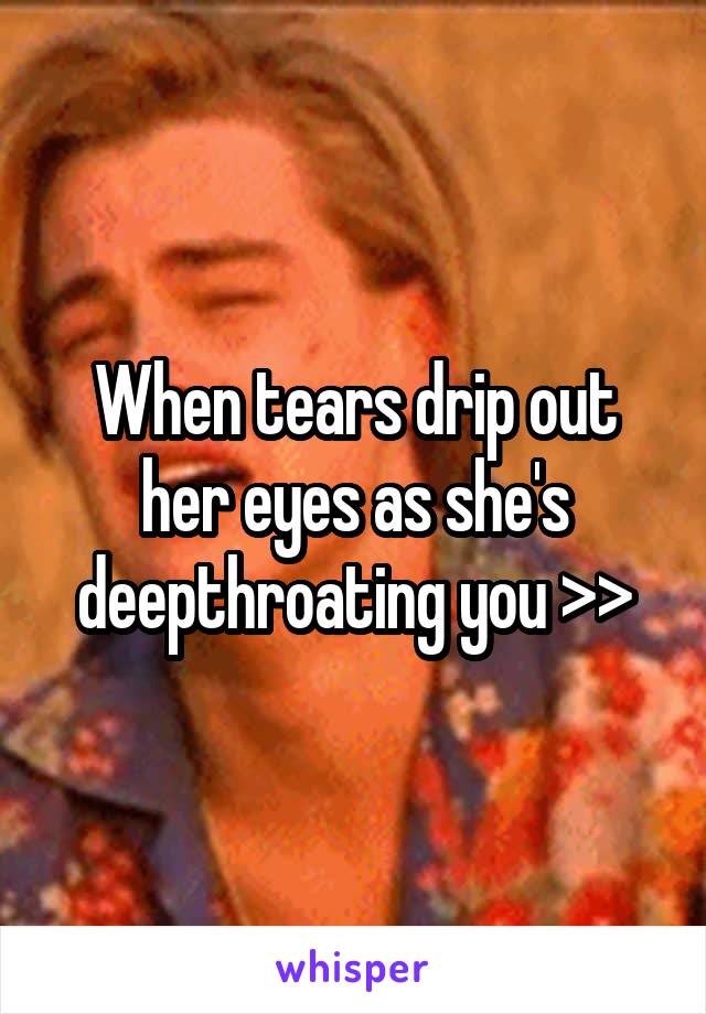 When tears drip out her eyes as she's deepthroating you >>