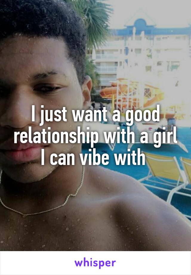 I just want a good relationship with a girl I can vibe with 