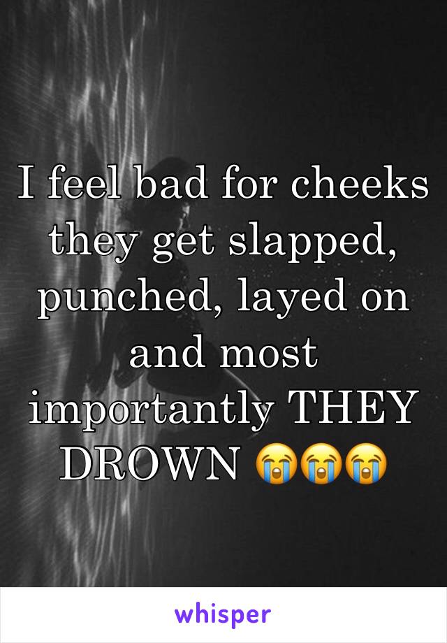 I feel bad for cheeks they get slapped, punched, layed on and most importantly THEY DROWN 😭😭😭 