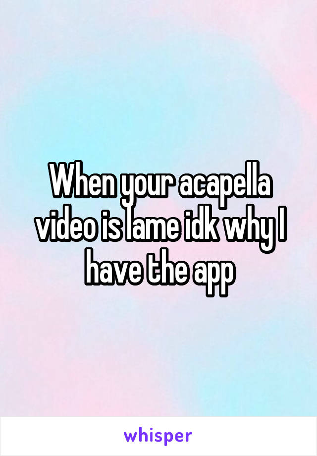 When your acapella video is lame idk why I have the app