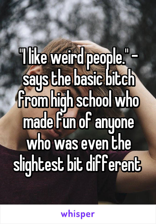 "I like weird people." - says the basic bitch from high school who made fun of anyone who was even the slightest bit different 