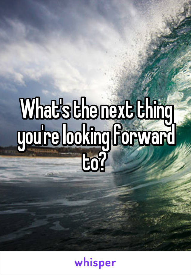 What's the next thing you're looking forward to? 