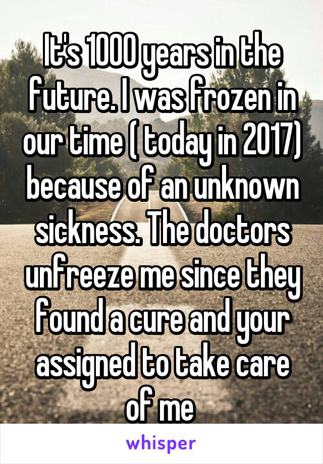 It's 1000 years in the future. I was frozen in our time ( today in 2017) because of an unknown sickness. The doctors unfreeze me since they found a cure and your assigned to take care of me 