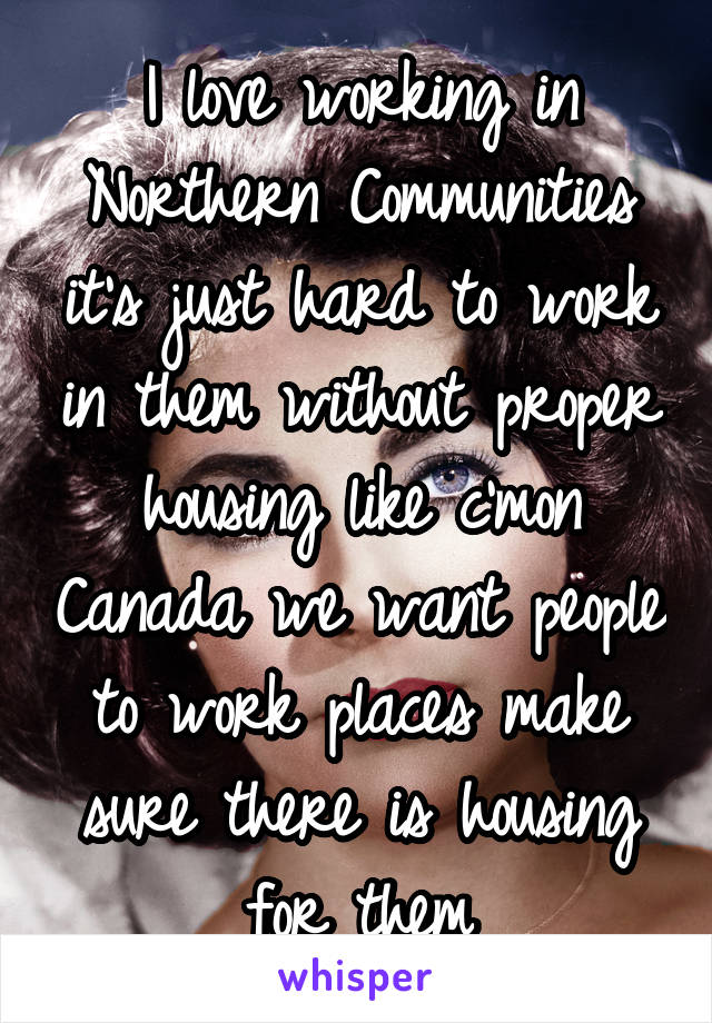 I love working in Northern Communities it's just hard to work in them without proper housing like c'mon Canada we want people to work places make sure there is housing for them