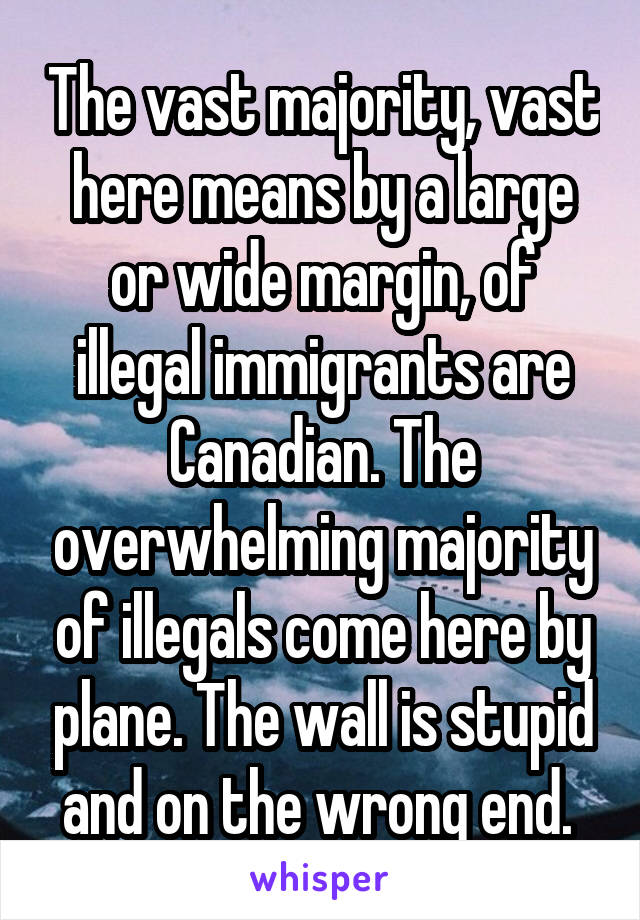 The vast majority, vast here means by a large or wide margin, of illegal immigrants are Canadian. The overwhelming majority of illegals come here by plane. The wall is stupid and on the wrong end. 