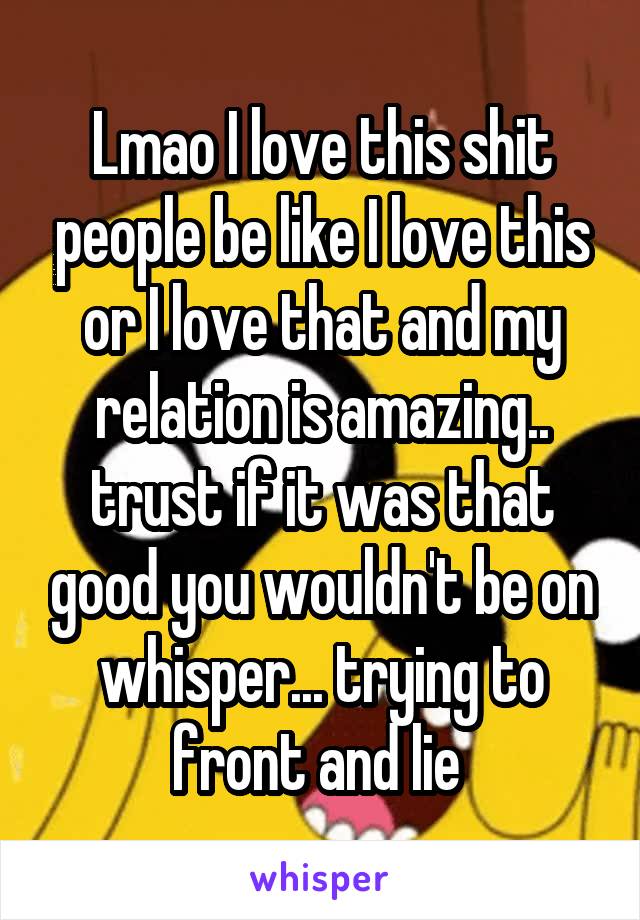 Lmao I love this shit people be like I love this or I love that and my relation is amazing.. trust if it was that good you wouldn't be on whisper... trying to front and lie 